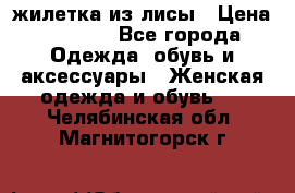 жилетка из лисы › Цена ­ 3 700 - Все города Одежда, обувь и аксессуары » Женская одежда и обувь   . Челябинская обл.,Магнитогорск г.